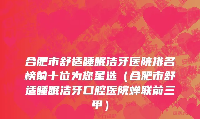 合肥市舒适睡眠洁牙医院排名榜前十位为您星选（合肥市舒适睡眠洁牙口腔医院蝉联前三甲）