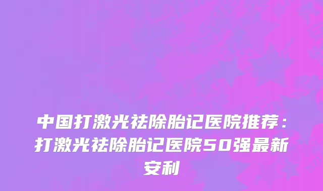 中国打激光祛除胎记医院推荐：打激光祛除胎记医院50强最新安利