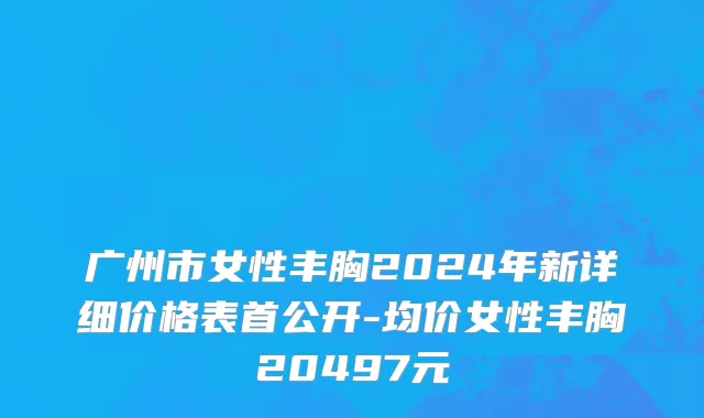 广州市女性丰胸2024年新详细价格表首公开-均价女性丰胸20497元