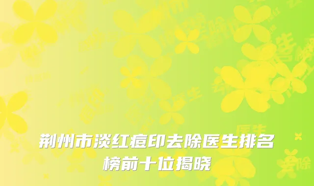 荆州市淡红痘印去除医生排名榜前十位揭晓