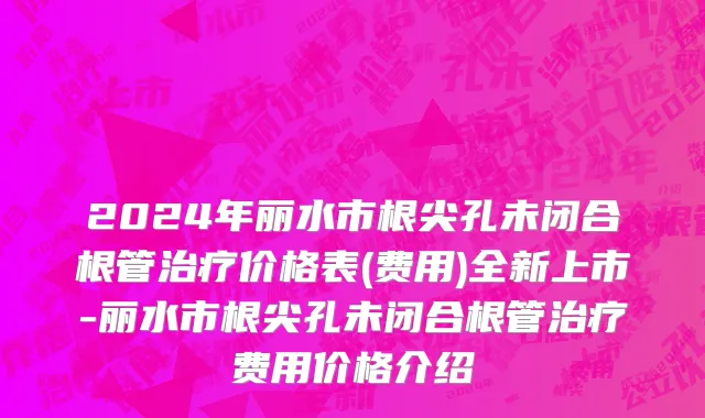 2024年丽水市根尖孔未闭合根管治疗价格表(费用)全新上市-丽水市根尖孔未闭合根管治疗费用价格介绍