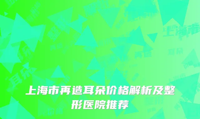 上海市再造耳朵价格解析及整形医院推荐