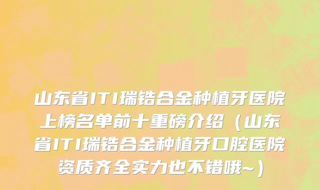 山东省ITI瑞锆合金种植牙医院上榜名单前十重磅介绍（山东省ITI瑞锆合金种植牙口腔医院资质齐全实力也不错哦~）
