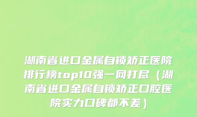 湖南省进口金属自锁矫正医院排行榜top10强一网打尽（湖南省进口金属自锁矫正口腔医院实力口碑都不差）