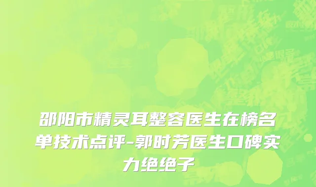 邵阳市精灵耳整容医生在榜名单技术点评-郭时芳医生口碑实力绝绝子
