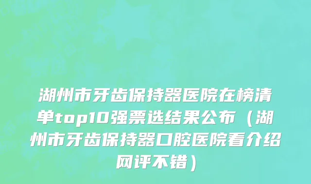 湖州市牙齿保持器医院在榜清单top10强票选结果公布（湖州市牙齿保持器口腔医院看介绍网评不错）