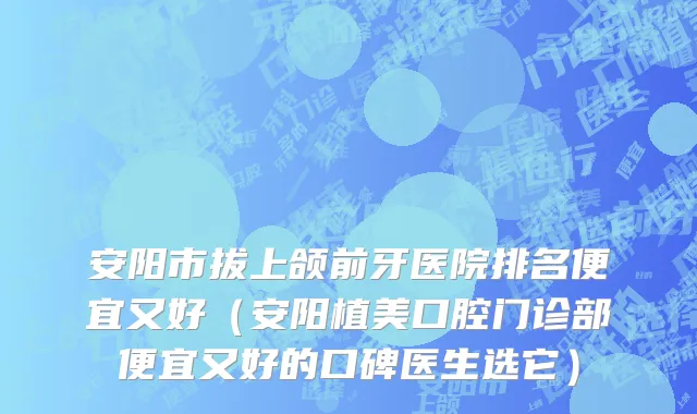 安阳市拔上颌前牙医院排名便宜又好（安阳植美口腔门诊部便宜又好的口碑医生选它）