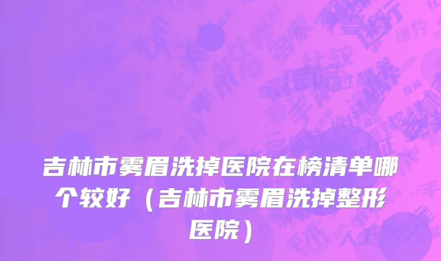 吉林市雾眉洗掉医院在榜清单哪个较好（吉林市雾眉洗掉整形医院）