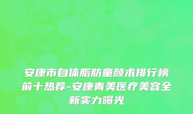 安康市自体脂肪童颜术排行榜前十热荐-安康青美医疗美容全新实力曝光