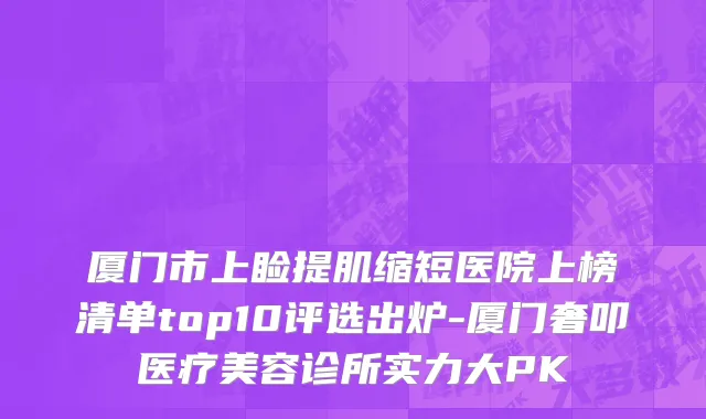 厦门市上睑提肌缩短医院上榜清单top10评选出炉-厦门奢叩医疗美容诊所实力大PK