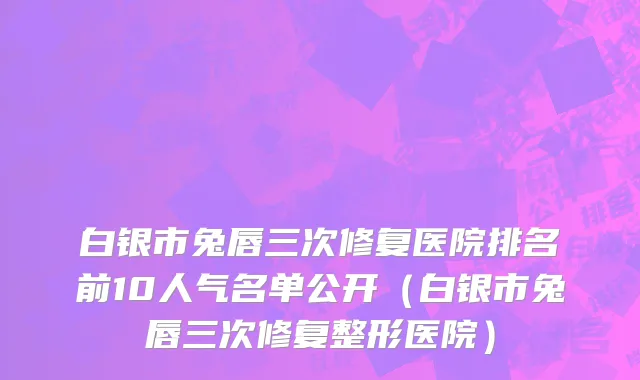 白银市兔唇三次修复医院排名前10人气名单公开（白银市兔唇三次修复整形医院）