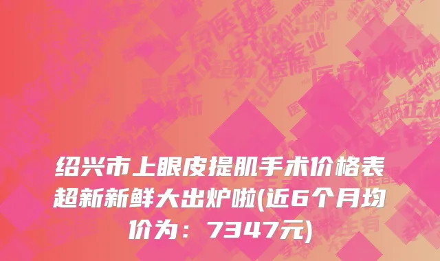 绍兴市上眼皮提肌手术价格表超新新鲜大出炉啦(近6个月均价为：7347元)
