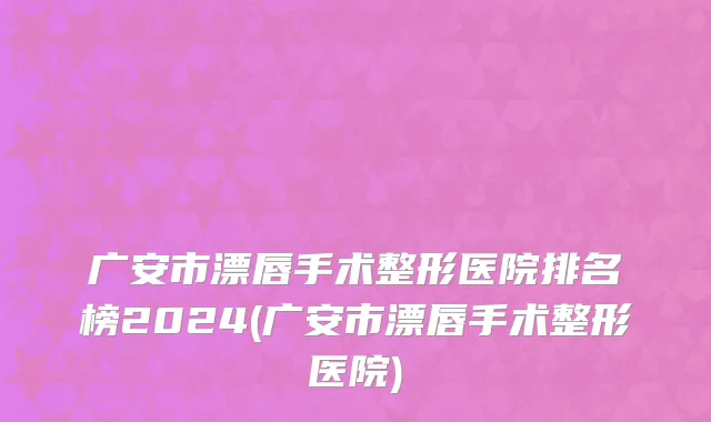 广安市漂唇手术整形医院排名榜2024(广安市漂唇手术整形医院)
