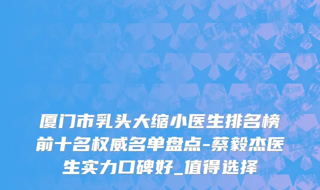 厦门市乳头大缩小医生排名榜前十名权威名单盘点-蔡毅杰医生实力口碑好_值得选择