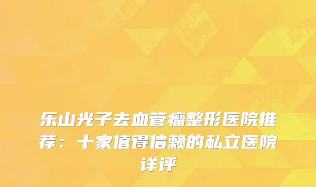 乐山光子去血管瘤整形医院推荐：十家值得信赖的私立医院详评