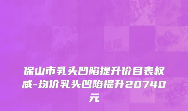 保山市乳头凹陷提升价目表权威-均价乳头凹陷提升20740元