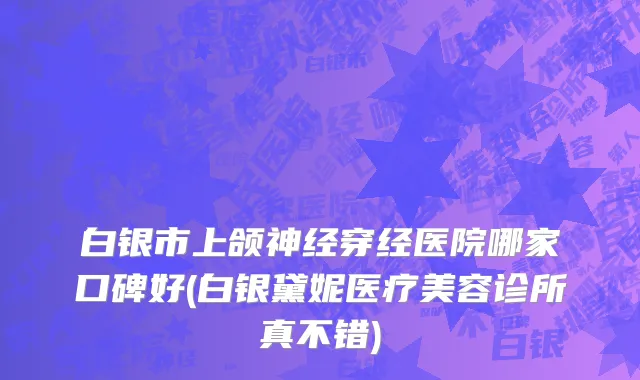 白银市上颌神经穿经医院哪家口碑好(白银黛妮医疗美容诊所真不错)