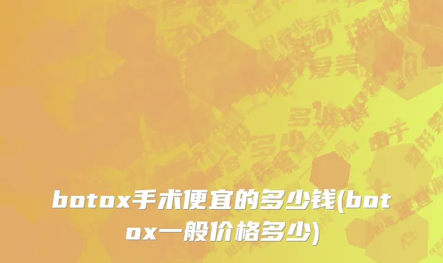 botox手术便宜的多少钱(botox一般价格多少)