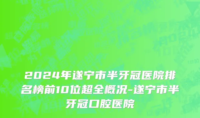 2024年遂宁市半牙冠医院排名榜前10位超全概况-遂宁市半牙冠口腔医院