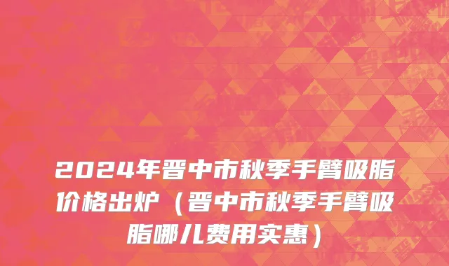 2024年晋中市秋季手臂吸脂价格出炉（晋中市秋季手臂吸脂哪儿费用实惠）