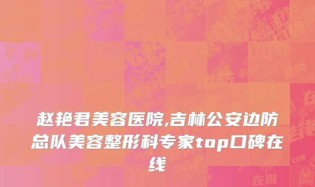 赵艳君美容医院,吉林公安边防总队美容整形科专家top口碑在线