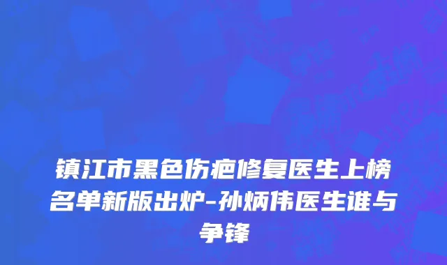 镇江市黑色伤疤修复医生上榜名单新版出炉-孙炳伟医生谁与争锋