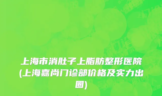 上海市消肚子上脂肪整形医院(上海嘉尚门诊部价格及实力出圈)