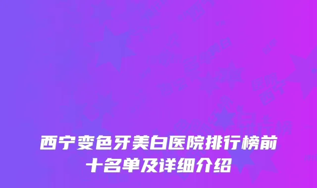 西宁变色牙美白医院排行榜前十名单及详细介绍
