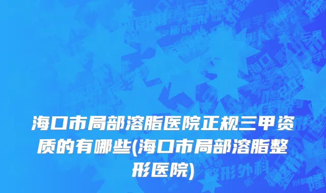 海口市局部溶脂医院正规三甲资质的有哪些(海口市局部溶脂整形医院)