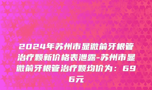 2024年苏州市显微前牙根管治疗颗新价格表泄露-苏州市显微前牙根管治疗颗均价为：696元