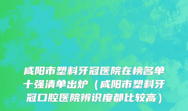 咸阳市塑料牙冠医院在榜名单十强清单出炉（咸阳市塑料牙冠口腔医院辨识度都比较高）