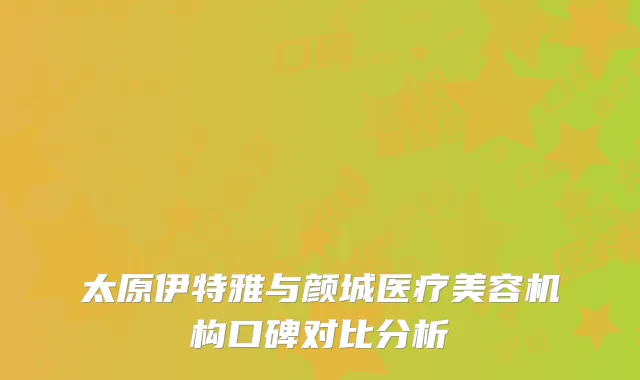 太原伊特雅与颜城医疗美容机构口碑对比分析