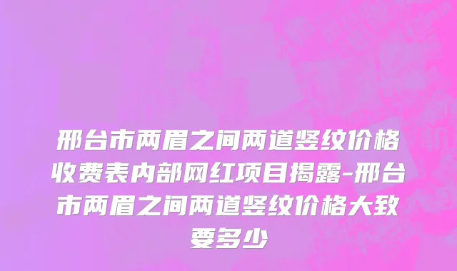 邢台市两眉之间两道竖纹价格收费表内部网红项目揭露-邢台市两眉之间两道竖纹价格大致要多少