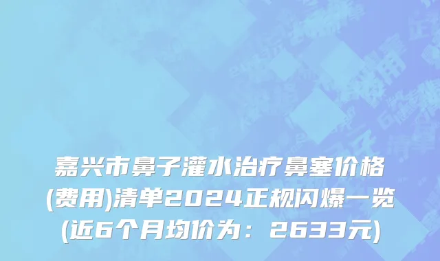 嘉兴市鼻子灌水治疗鼻塞价格(费用)清单2024正规闪爆一览(近6个月均价为：2633元)