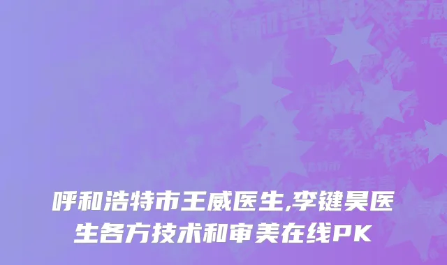 呼和浩特市王威医生,李键昊医生各方技术和审美在线PK