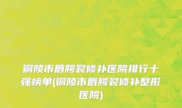 铜陵市唇腭裂修补医院排行十强榜单(铜陵市唇腭裂修补整形医院)