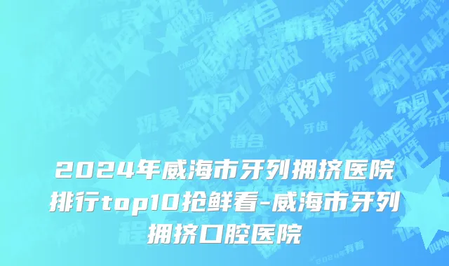 2024年威海市牙列拥挤医院排行top10抢鲜看-威海市牙列拥挤口腔医院
