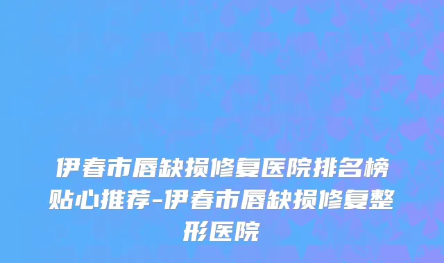伊春市唇缺损修复医院排名榜贴心推荐-伊春市唇缺损修复整形医院