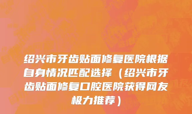 绍兴市牙齿贴面修复医院根据自身情况匹配选择（绍兴市牙齿贴面修复口腔医院获得网友极力推荐）