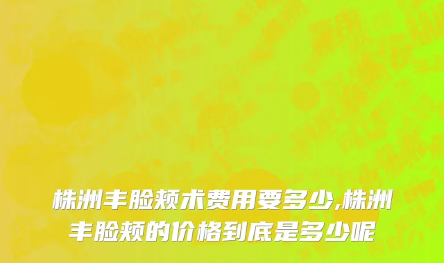 株洲丰脸颊术费用要多少,株洲丰脸颊的价格到底是多少呢