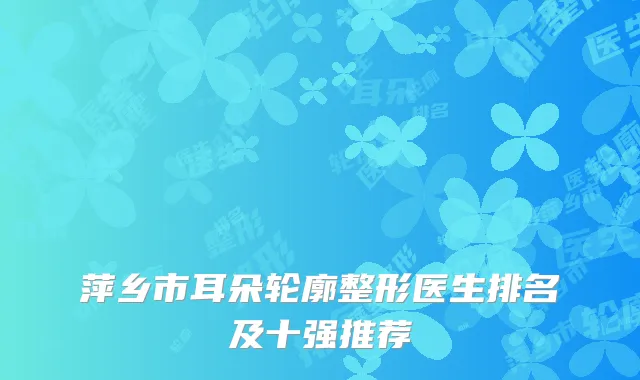 萍乡市耳朵轮廓整形医生排名及十强推荐