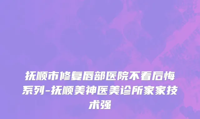 抚顺市修复唇部医院不看后悔系列-抚顺美神医美诊所家家技术强