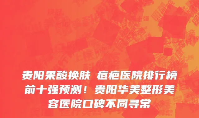 贵阳果酸换肤袪痘疤医院排行榜前十强预测!贵阳华美整形美容医院口碑不同寻常