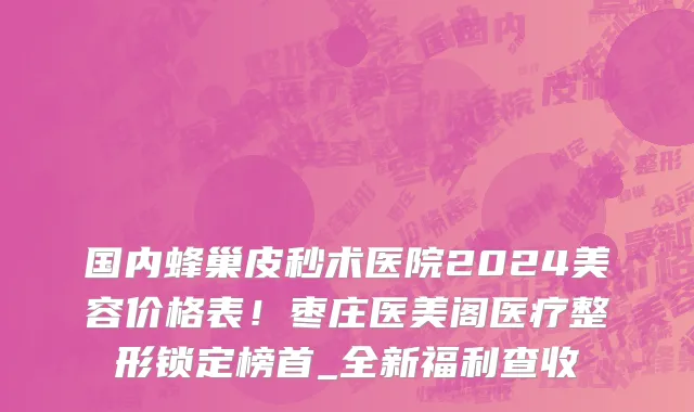 国内蜂巢皮秒术医院2024美容价格表!枣庄医美阁医疗整形锁定榜首_全新福利查收