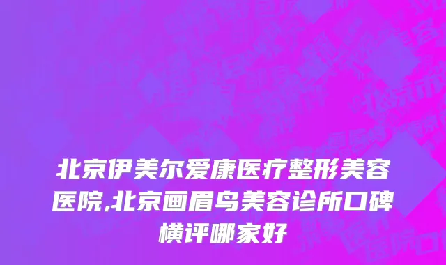 北京伊美尔爱康医疗整形美容医院,北京画眉鸟美容诊所口碑横评哪家好