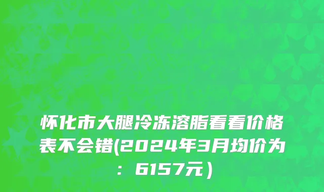 怀化市大腿冷冻溶脂看看价格表不会错(2024年3月均价为：6157元）