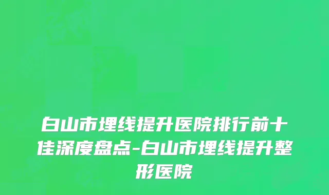 白山市埋线提升医院排行前十佳深度盘点-白山市埋线提升整形医院
