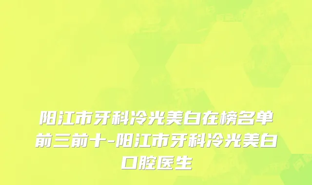 阳江市牙科冷光美白在榜名单前三前十-阳江市牙科冷光美白口腔医生