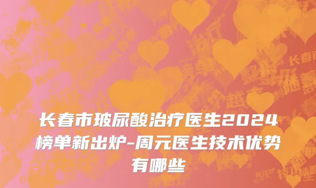 长春市玻尿酸治疗医生2024榜单新出炉-周元医生技术优势有哪些