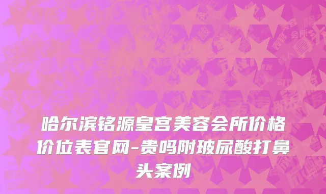 哈尔滨铭源皇宫美容会所价格价位表官网-贵吗附玻尿酸打鼻头案例